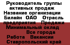 Руководитель группы активных продаж › Название организации ­ Билайн, ОАО › Отрасль предприятия ­ Продажи › Минимальный оклад ­ 30 000 - Все города Работа » Вакансии   . Ставропольский край,Лермонтов г.